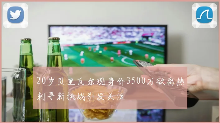 20岁贝里瓦尔现身价3500万欲离热刺寻新挑战引发关注