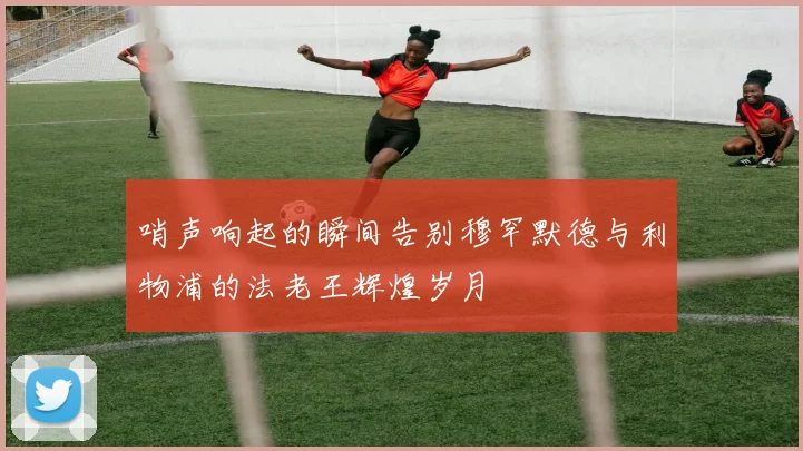 哨声响起的瞬间告别穆罕默德与利物浦的法老王辉煌岁月