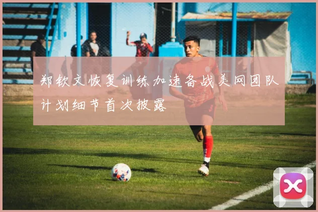 郑钦文恢复训练加速备战美网团队计划细节首次披露