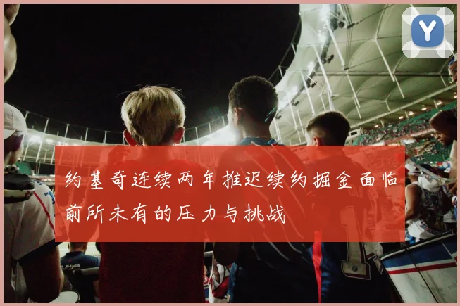 约基奇连续两年推迟续约掘金面临前所未有的压力与挑战