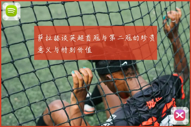 萨拉赫谈英超首冠与第二冠的珍贵意义与特别价值