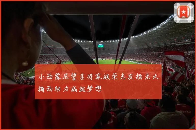 小西蒙尼誓言将家族荣光发扬光大梅西助力成就梦想