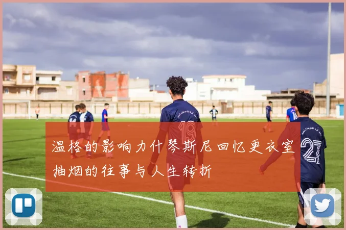 温格的影响力什琴斯尼回忆更衣室抽烟的往事与人生转折