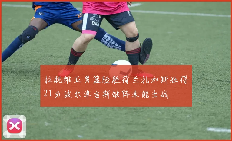 拉脱维亚男篮险胜荷兰扎加斯独得21分波尔津吉斯缺阵未能出战