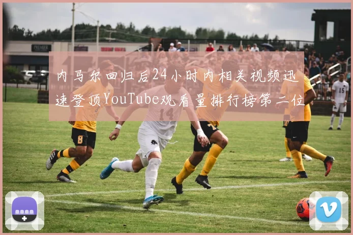 内马尔回归后24小时内相关视频迅速登顶YouTube观看量排行榜第二位