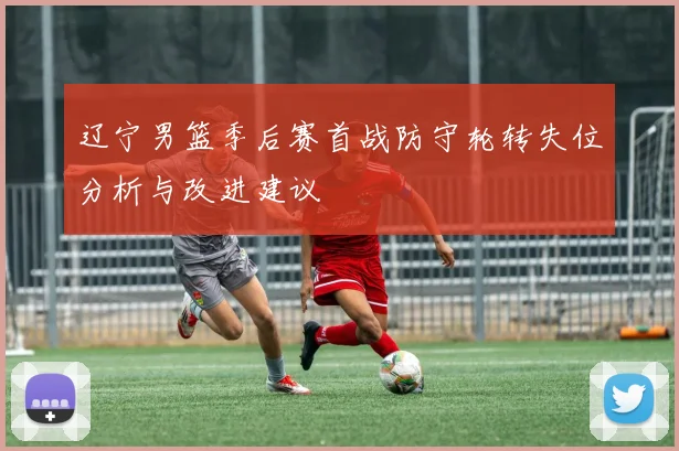 辽宁男篮季后赛首战防守轮转失位分析与改进建议