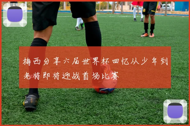 梅西分享六届世界杯回忆从少年到老将即将迎战首场比赛