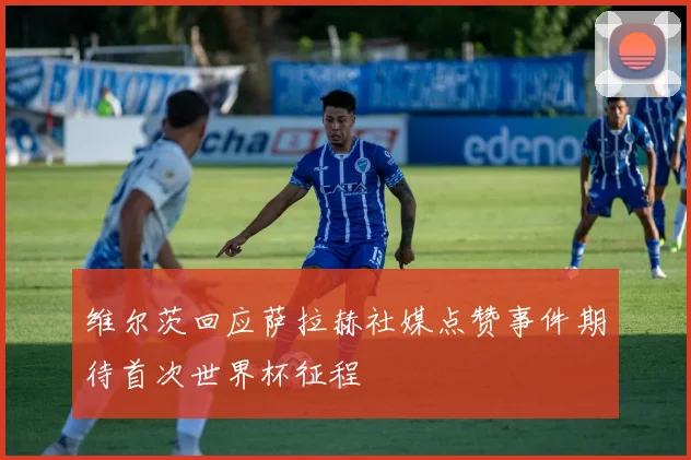 维尔茨回应萨拉赫社媒点赞事件期待首次世界杯征程