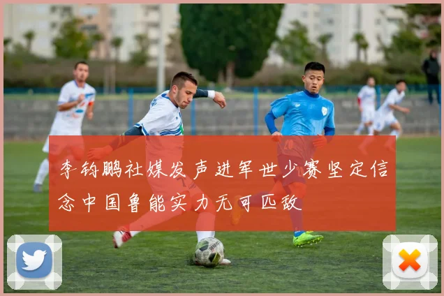 李钧鹏社媒发声进军世少赛坚定信念中国鲁能实力无可匹敌