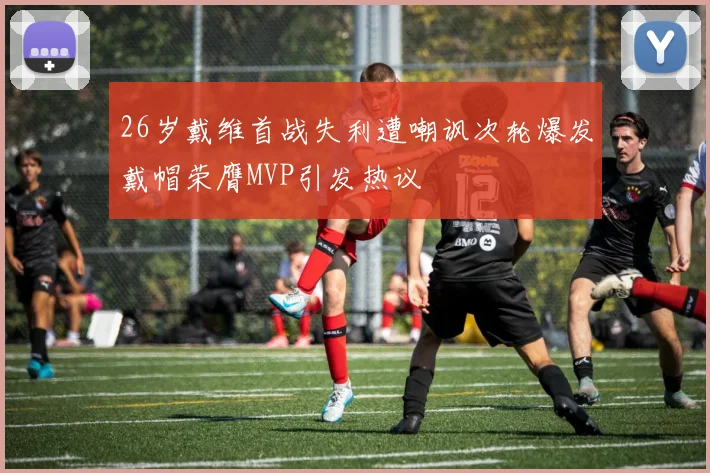 26岁戴维首战失利遭嘲讽次轮爆发戴帽荣膺MVP引发热议