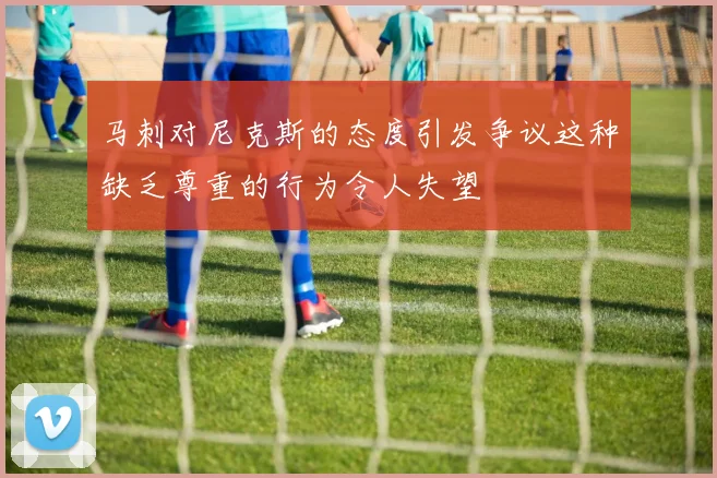 马刺对尼克斯的态度引发争议这种缺乏尊重的行为令人失望