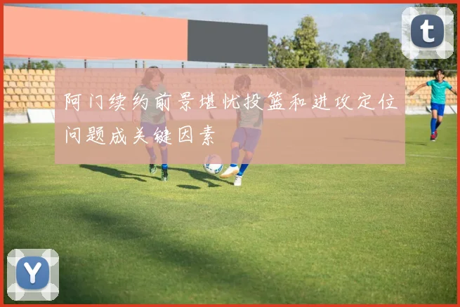 阿门续约前景堪忧投篮和进攻定位问题成关键因素