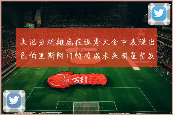 美记分析雄鹿在选秀大会中表现出色伯里斯阿门特将成未来明星首发