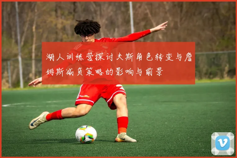 湖人训练营探讨夫斯角色转变与詹姆斯减负策略的影响与前景