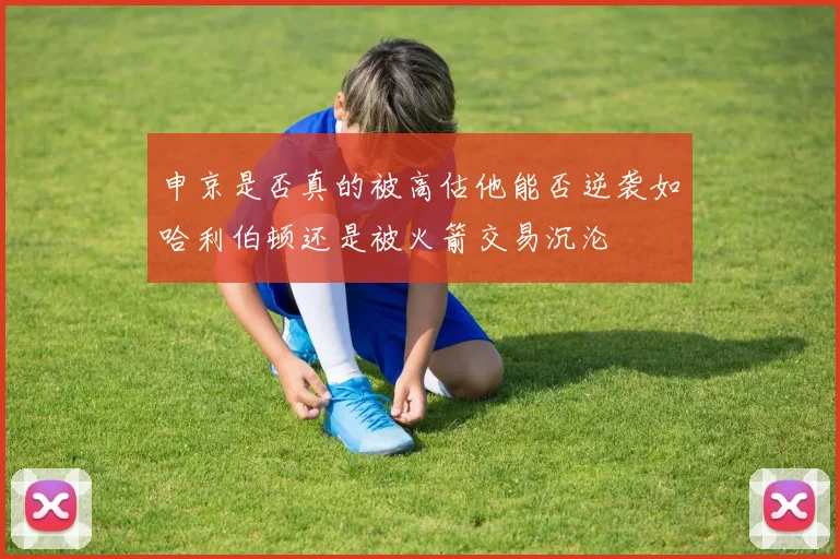 申京是否真的被高估他能否逆袭如哈利伯顿还是被火箭交易沉沦