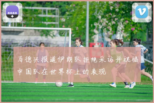 马德兴报道伊朗队拒绝采访并祝福中国队在世界杯上的表现