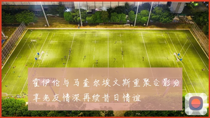 霍伊伦与马奎尔埃文斯重聚合影分享老友情深再续昔日情谊