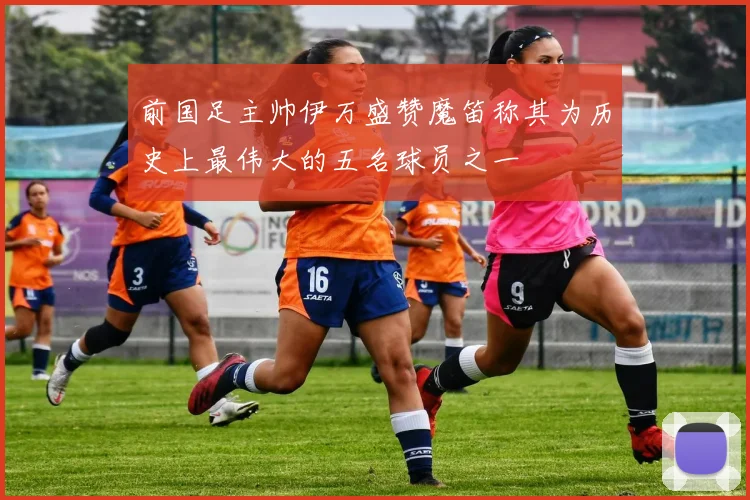 前国足主帅伊万盛赞魔笛称其为历史上最伟大的五名球员之一