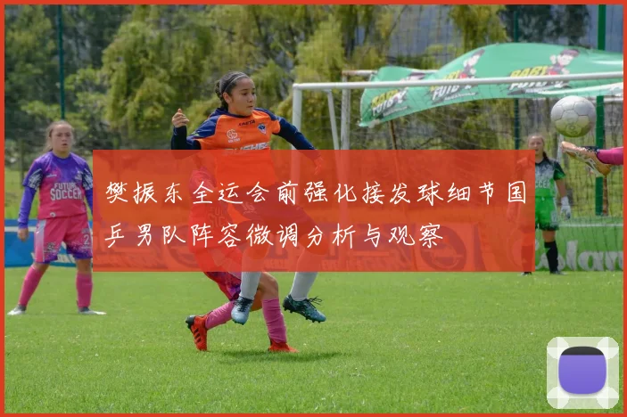 樊振东全运会前强化接发球细节国乒男队阵容微调分析与观察