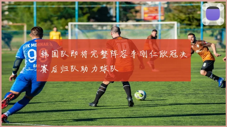 韩国队即将完整阵容李刚仁欧冠决赛后归队助力球队