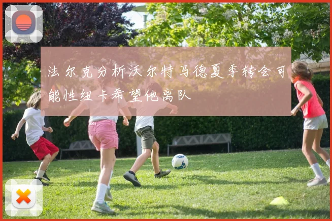 法尔克分析沃尔特马德夏季转会可能性纽卡希望他离队