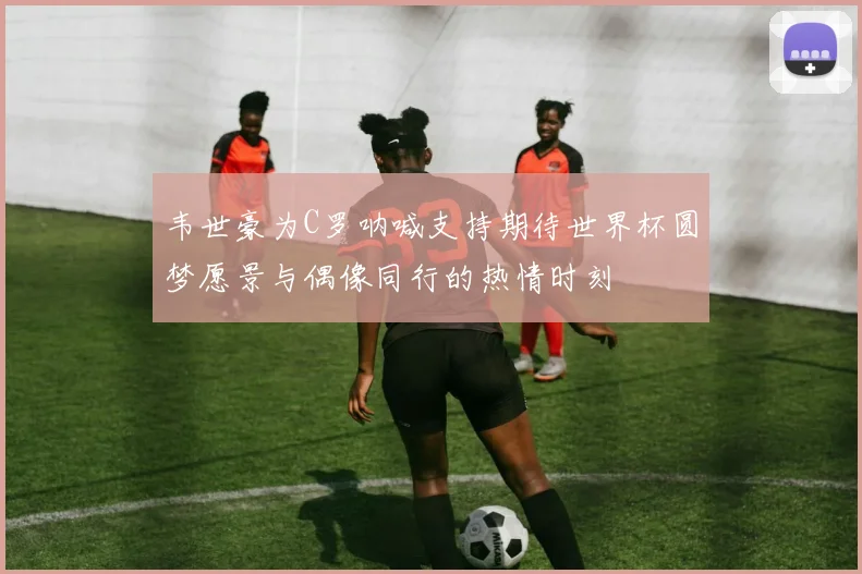 韦世豪为C罗呐喊支持期待世界杯圆梦愿景与偶像同行的热情时刻