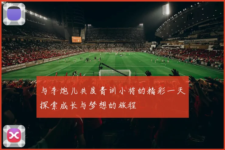 与李炮儿共度青训小将的精彩一天探索成长与梦想的旅程