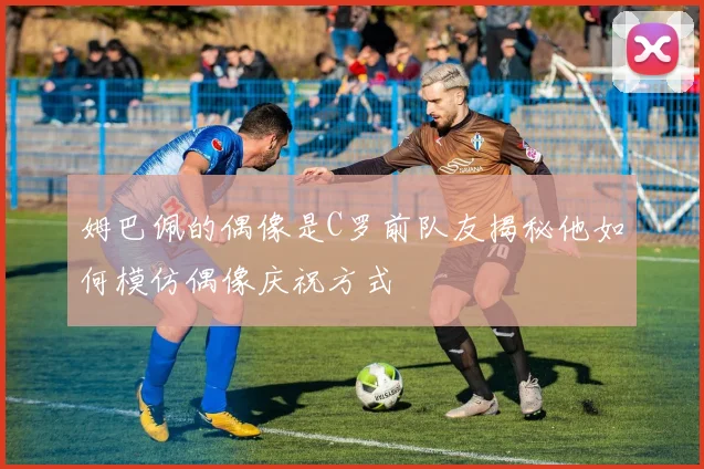 姆巴佩的偶像是C罗前队友揭秘他如何模仿偶像庆祝方式