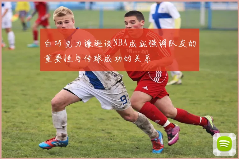 白巧克力谦逊谈NBA成就强调队友的重要性与传球成功的关系