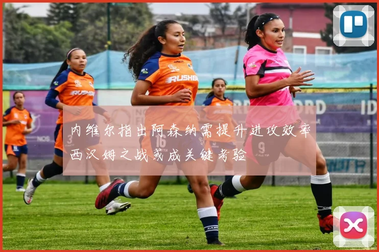 内维尔指出阿森纳需提升进攻效率西汉姆之战或成关键考验