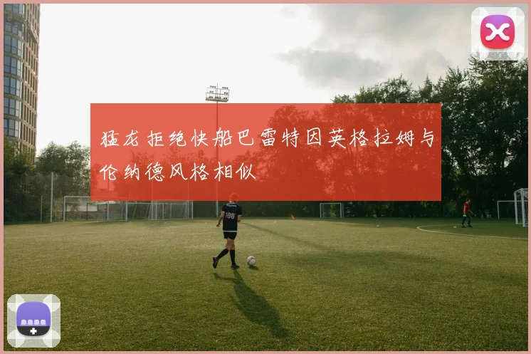 猛龙拒绝快船巴雷特因英格拉姆与伦纳德风格相似