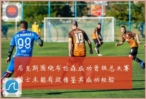 尼克斯围绕布伦森成功晋级总决赛骑士未能有效借鉴其成功经验