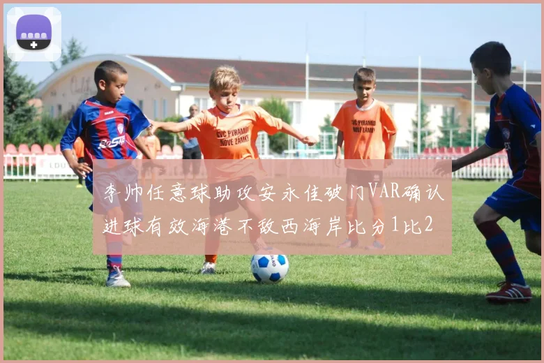 李帅任意球助攻安永佳破门VAR确认进球有效海港不敌西海岸比分1比2