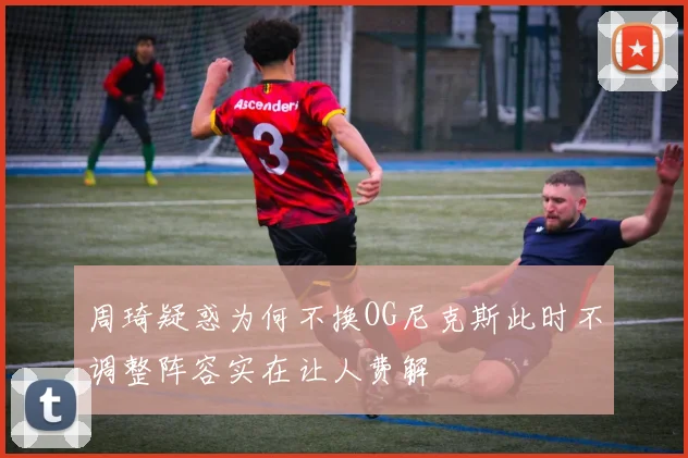 周琦疑惑为何不换OG尼克斯此时不调整阵容实在让人费解